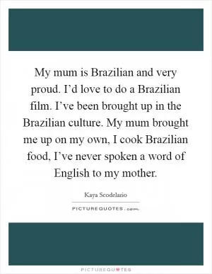 My mum is Brazilian and very proud. I’d love to do a Brazilian film. I’ve been brought up in the Brazilian culture. My mum brought me up on my own, I cook Brazilian food, I’ve never spoken a word of English to my mother Picture Quote #1