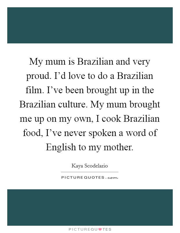 My mum is Brazilian and very proud. I'd love to do a Brazilian film. I've been brought up in the Brazilian culture. My mum brought me up on my own, I cook Brazilian food, I've never spoken a word of English to my mother Picture Quote #1