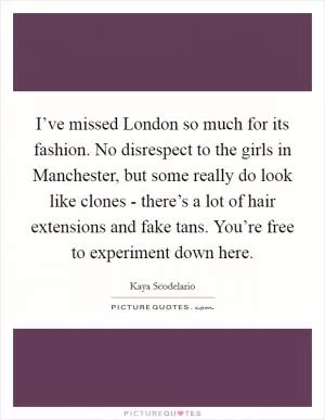 I’ve missed London so much for its fashion. No disrespect to the girls in Manchester, but some really do look like clones - there’s a lot of hair extensions and fake tans. You’re free to experiment down here Picture Quote #1