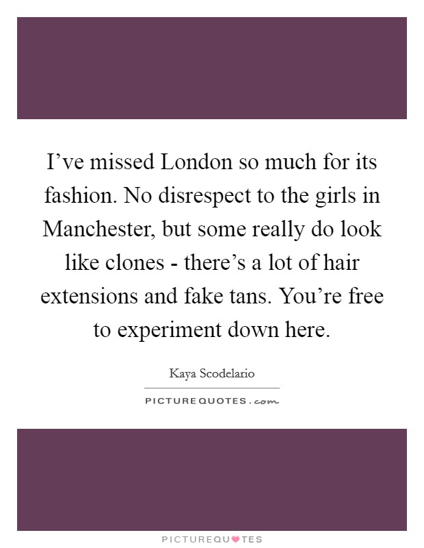 I've missed London so much for its fashion. No disrespect to the girls in Manchester, but some really do look like clones - there's a lot of hair extensions and fake tans. You're free to experiment down here Picture Quote #1