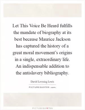 Let This Voice Be Heard fulfills the mandate of biography at its best because Maurice Jackson has captured the history of a great moral movement’s origins in a single, extraordinary life. An indispensable addition to the antislavery bibliography Picture Quote #1