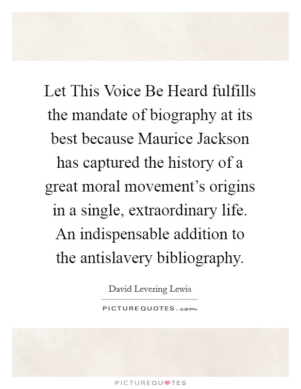 Let This Voice Be Heard fulfills the mandate of biography at its best because Maurice Jackson has captured the history of a great moral movement's origins in a single, extraordinary life. An indispensable addition to the antislavery bibliography Picture Quote #1