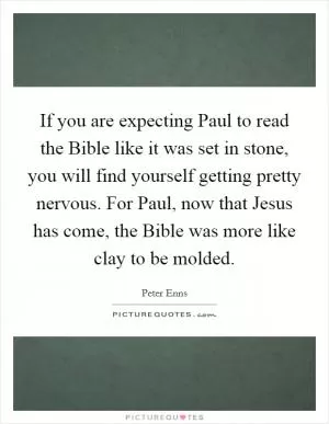 If you are expecting Paul to read the Bible like it was set in stone, you will find yourself getting pretty nervous. For Paul, now that Jesus has come, the Bible was more like clay to be molded Picture Quote #1