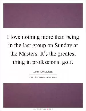 I love nothing more than being in the last group on Sunday at the Masters. It’s the greatest thing in professional golf Picture Quote #1