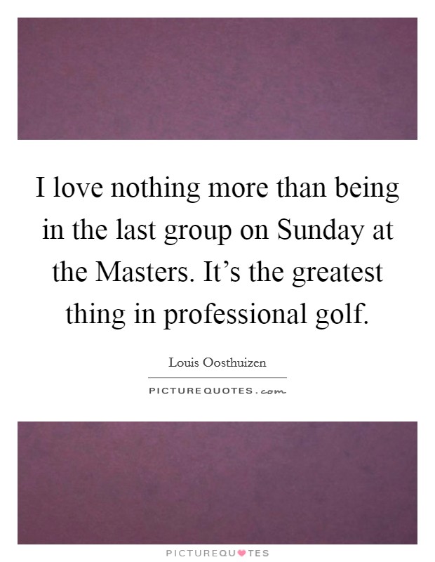 I love nothing more than being in the last group on Sunday at the Masters. It's the greatest thing in professional golf Picture Quote #1