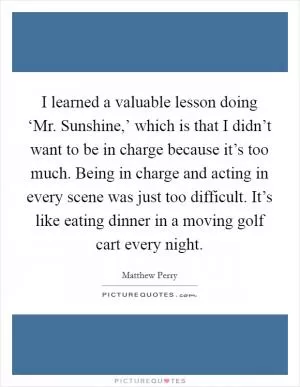 I learned a valuable lesson doing ‘Mr. Sunshine,’ which is that I didn’t want to be in charge because it’s too much. Being in charge and acting in every scene was just too difficult. It’s like eating dinner in a moving golf cart every night Picture Quote #1
