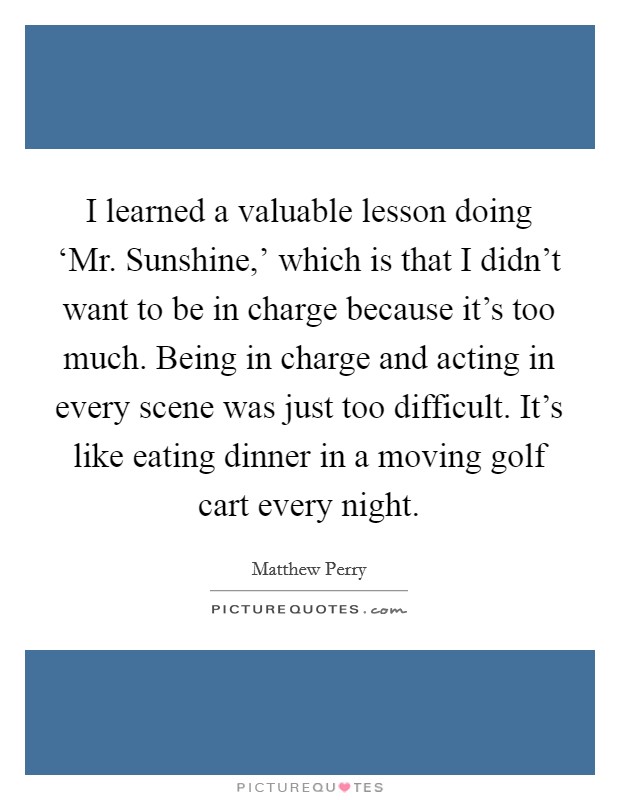I learned a valuable lesson doing ‘Mr. Sunshine,' which is that I didn't want to be in charge because it's too much. Being in charge and acting in every scene was just too difficult. It's like eating dinner in a moving golf cart every night Picture Quote #1
