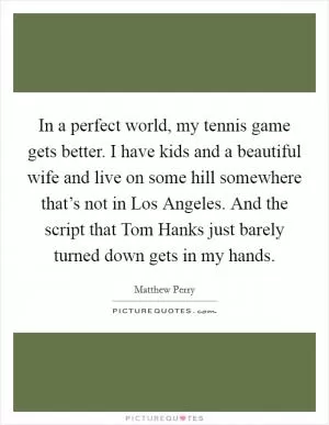 In a perfect world, my tennis game gets better. I have kids and a beautiful wife and live on some hill somewhere that’s not in Los Angeles. And the script that Tom Hanks just barely turned down gets in my hands Picture Quote #1