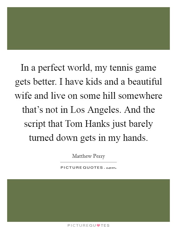 In a perfect world, my tennis game gets better. I have kids and a beautiful wife and live on some hill somewhere that's not in Los Angeles. And the script that Tom Hanks just barely turned down gets in my hands Picture Quote #1