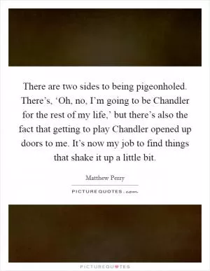 There are two sides to being pigeonholed. There’s, ‘Oh, no, I’m going to be Chandler for the rest of my life,’ but there’s also the fact that getting to play Chandler opened up doors to me. It’s now my job to find things that shake it up a little bit Picture Quote #1
