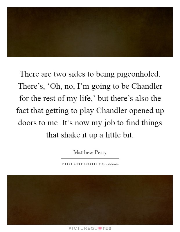 There are two sides to being pigeonholed. There's, ‘Oh, no, I'm going to be Chandler for the rest of my life,' but there's also the fact that getting to play Chandler opened up doors to me. It's now my job to find things that shake it up a little bit Picture Quote #1