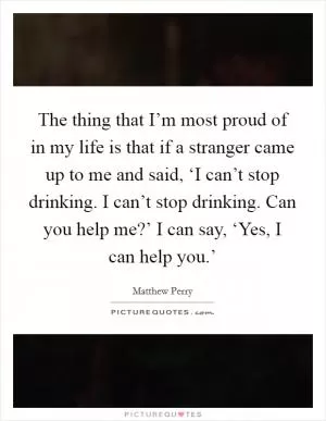 The thing that I’m most proud of in my life is that if a stranger came up to me and said, ‘I can’t stop drinking. I can’t stop drinking. Can you help me?’ I can say, ‘Yes, I can help you.’ Picture Quote #1