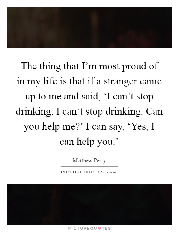 The thing that I'm most proud of in my life is that if a stranger came up to me and said, ‘I can't stop drinking. I can't stop drinking. Can you help me?' I can say, ‘Yes, I can help you.' Picture Quote #1