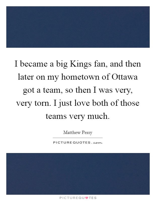 I became a big Kings fan, and then later on my hometown of Ottawa got a team, so then I was very, very torn. I just love both of those teams very much Picture Quote #1