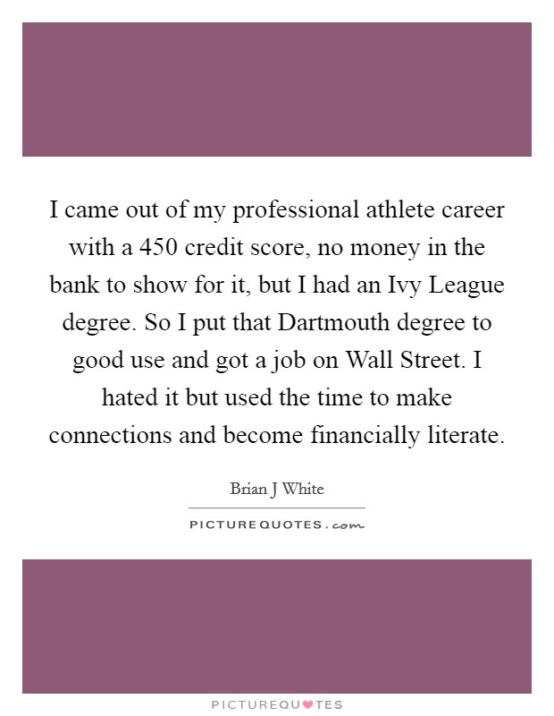 I came out of my professional athlete career with a 450 credit score, no money in the bank to show for it, but I had an Ivy League degree. So I put that Dartmouth degree to good use and got a job on Wall Street. I hated it but used the time to make connections and become financially literate Picture Quote #1