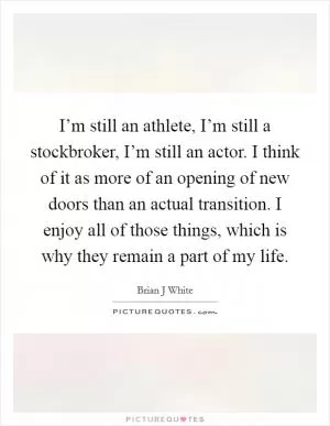 I’m still an athlete, I’m still a stockbroker, I’m still an actor. I think of it as more of an opening of new doors than an actual transition. I enjoy all of those things, which is why they remain a part of my life Picture Quote #1