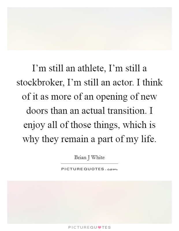 I'm still an athlete, I'm still a stockbroker, I'm still an actor. I think of it as more of an opening of new doors than an actual transition. I enjoy all of those things, which is why they remain a part of my life Picture Quote #1