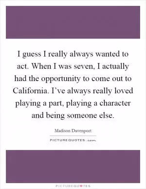 I guess I really always wanted to act. When I was seven, I actually had the opportunity to come out to California. I’ve always really loved playing a part, playing a character and being someone else Picture Quote #1