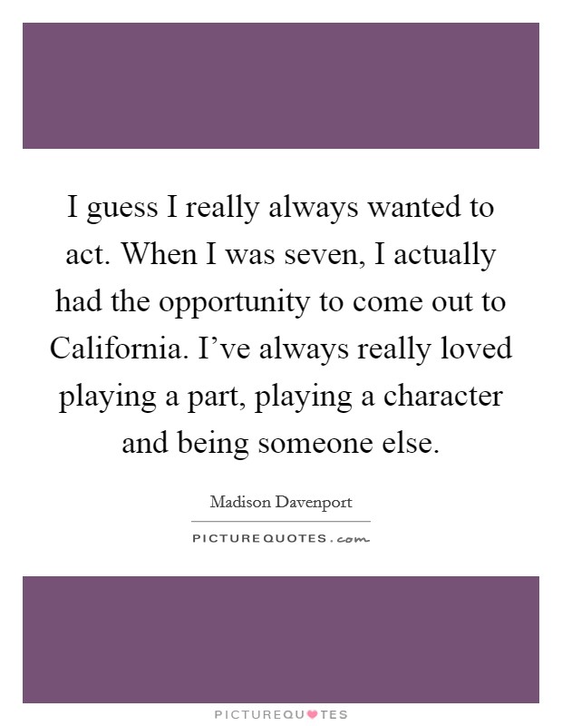 I guess I really always wanted to act. When I was seven, I actually had the opportunity to come out to California. I've always really loved playing a part, playing a character and being someone else Picture Quote #1