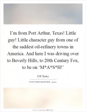 I’m from Port Arthur, Texas! Little guy! Little character guy from one of the saddest oil-refinery towns in America. And here I was driving over to Beverly Hills, to 20th Century Fox, to be on ‘M*A*S*H!’ Picture Quote #1
