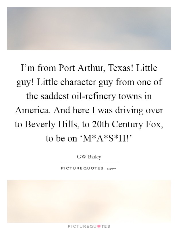 I'm from Port Arthur, Texas! Little guy! Little character guy from one of the saddest oil-refinery towns in America. And here I was driving over to Beverly Hills, to 20th Century Fox, to be on ‘M*A*S*H!' Picture Quote #1