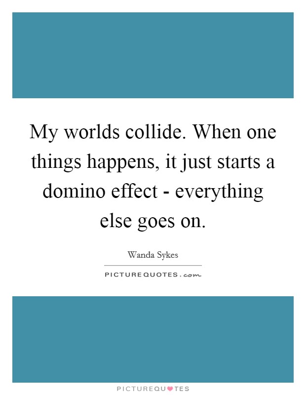 My worlds collide. When one things happens, it just starts a domino effect - everything else goes on Picture Quote #1