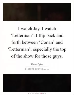 I watch Jay. I watch ‘Letterman’. I flip back and forth between ‘Conan’ and ‘Letterman’, especially the top of the show for those guys Picture Quote #1