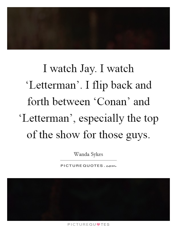 I watch Jay. I watch ‘Letterman'. I flip back and forth between ‘Conan' and ‘Letterman', especially the top of the show for those guys Picture Quote #1