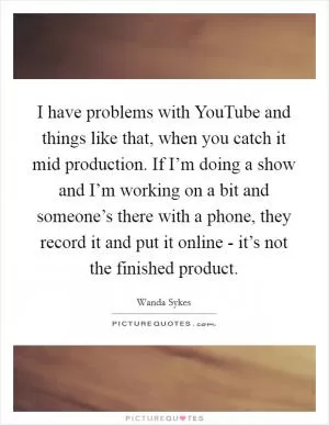 I have problems with YouTube and things like that, when you catch it mid production. If I’m doing a show and I’m working on a bit and someone’s there with a phone, they record it and put it online - it’s not the finished product Picture Quote #1