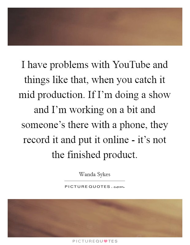 I have problems with YouTube and things like that, when you catch it mid production. If I'm doing a show and I'm working on a bit and someone's there with a phone, they record it and put it online - it's not the finished product Picture Quote #1