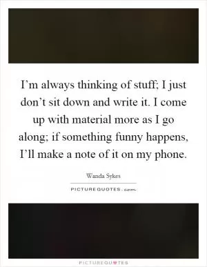 I’m always thinking of stuff; I just don’t sit down and write it. I come up with material more as I go along; if something funny happens, I’ll make a note of it on my phone Picture Quote #1