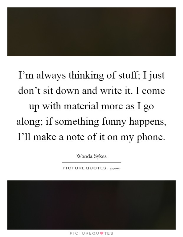 I'm always thinking of stuff; I just don't sit down and write it. I come up with material more as I go along; if something funny happens, I'll make a note of it on my phone Picture Quote #1