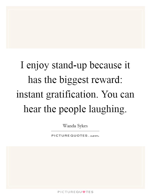 I enjoy stand-up because it has the biggest reward: instant gratification. You can hear the people laughing Picture Quote #1