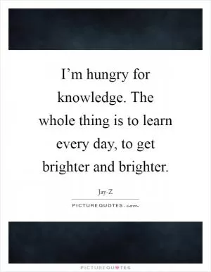 I’m hungry for knowledge. The whole thing is to learn every day, to get brighter and brighter Picture Quote #1
