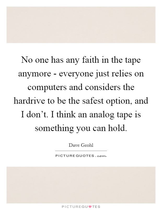 No one has any faith in the tape anymore - everyone just relies on computers and considers the hardrive to be the safest option, and I don't. I think an analog tape is something you can hold Picture Quote #1