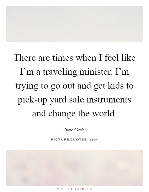 There are times when I feel like I'm a traveling minister. I'm trying to go out and get kids to pick-up yard sale instruments and change the world Picture Quote #1