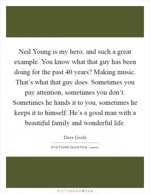 Neil Young is my hero, and such a great example. You know what that guy has been doing for the past 40 years? Making music. That’s what that guy does. Sometimes you pay attention, sometimes you don’t. Sometimes he hands it to you, sometimes he keeps it to himself. He’s a good man with a beautiful family and wonderful life Picture Quote #1