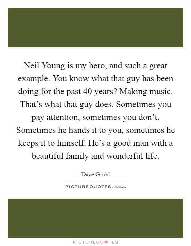 Neil Young is my hero, and such a great example. You know what that guy has been doing for the past 40 years? Making music. That's what that guy does. Sometimes you pay attention, sometimes you don't. Sometimes he hands it to you, sometimes he keeps it to himself. He's a good man with a beautiful family and wonderful life Picture Quote #1
