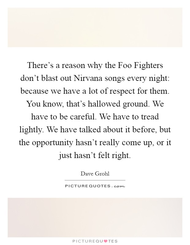 There's a reason why the Foo Fighters don't blast out Nirvana songs every night: because we have a lot of respect for them. You know, that's hallowed ground. We have to be careful. We have to tread lightly. We have talked about it before, but the opportunity hasn't really come up, or it just hasn't felt right Picture Quote #1