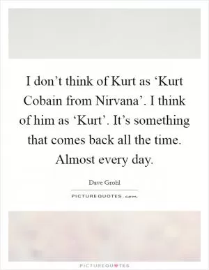 I don’t think of Kurt as ‘Kurt Cobain from Nirvana’. I think of him as ‘Kurt’. It’s something that comes back all the time. Almost every day Picture Quote #1