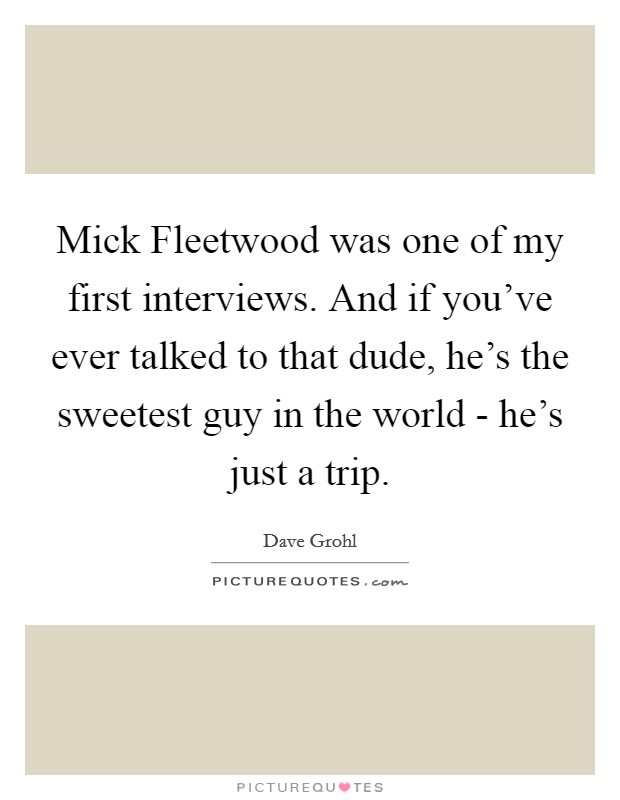 Mick Fleetwood was one of my first interviews. And if you've ever talked to that dude, he's the sweetest guy in the world - he's just a trip Picture Quote #1