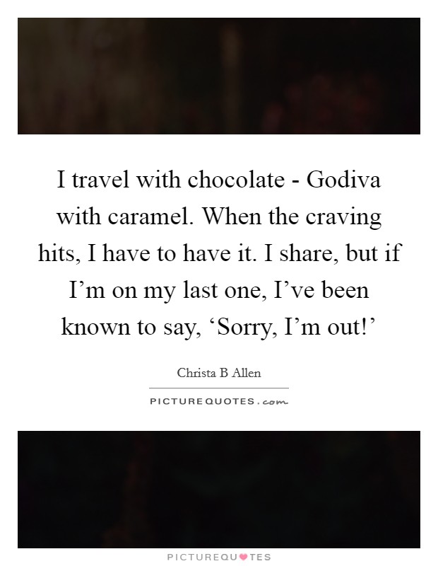 I travel with chocolate - Godiva with caramel. When the craving hits, I have to have it. I share, but if I'm on my last one, I've been known to say, ‘Sorry, I'm out!' Picture Quote #1