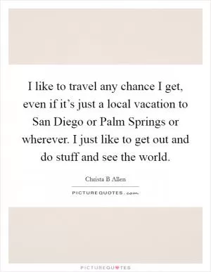 I like to travel any chance I get, even if it’s just a local vacation to San Diego or Palm Springs or wherever. I just like to get out and do stuff and see the world Picture Quote #1