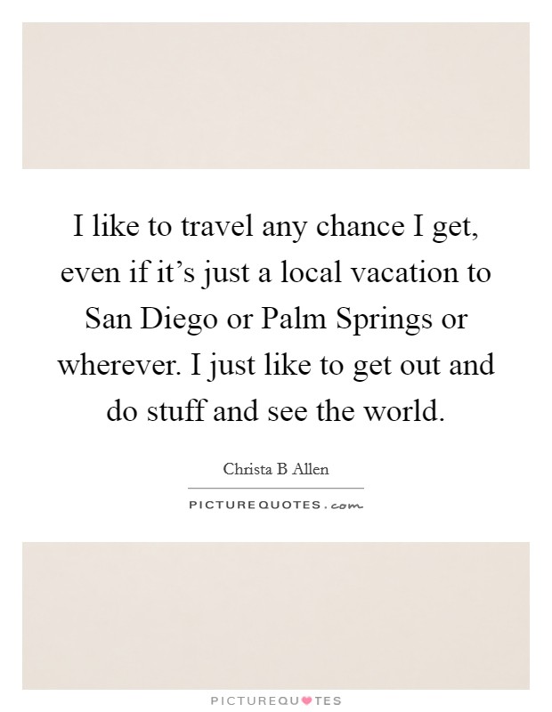 I like to travel any chance I get, even if it's just a local vacation to San Diego or Palm Springs or wherever. I just like to get out and do stuff and see the world Picture Quote #1