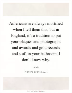 Americans are always mortified when I tell them this, but in England, it’s a tradition to put your plaques and photographs and awards and gold records and stuff in your bathroom. I don’t know why Picture Quote #1