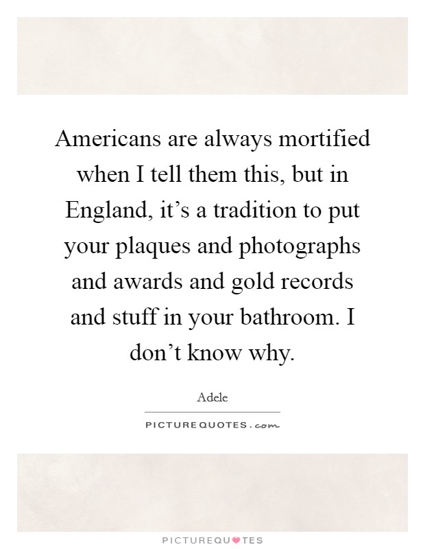Americans are always mortified when I tell them this, but in England, it's a tradition to put your plaques and photographs and awards and gold records and stuff in your bathroom. I don't know why Picture Quote #1