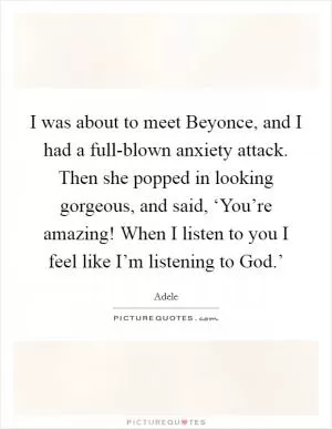 I was about to meet Beyonce, and I had a full-blown anxiety attack. Then she popped in looking gorgeous, and said, ‘You’re amazing! When I listen to you I feel like I’m listening to God.’ Picture Quote #1