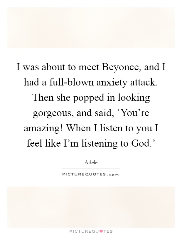 I was about to meet Beyonce, and I had a full-blown anxiety attack. Then she popped in looking gorgeous, and said, ‘You're amazing! When I listen to you I feel like I'm listening to God.' Picture Quote #1