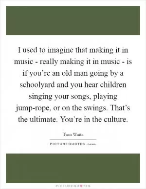 I used to imagine that making it in music - really making it in music - is if you’re an old man going by a schoolyard and you hear children singing your songs, playing jump-rope, or on the swings. That’s the ultimate. You’re in the culture Picture Quote #1