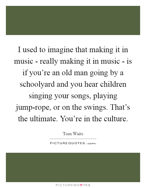 I used to imagine that making it in music - really making it in music - is if you're an old man going by a schoolyard and you hear children singing your songs, playing jump-rope, or on the swings. That's the ultimate. You're in the culture Picture Quote #1
